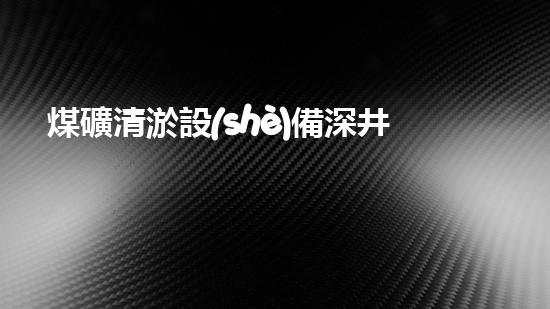 煤礦清淤設(shè)備深井黑背地的救星！
